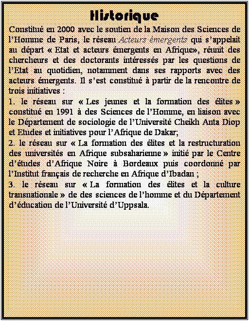 Zone de Texte: Historique
Constitu en 2000 avec le soutien de la Maison des Sciences de l’Homme de Paris, le rseau Acteurs mergents qui s’appelait au dpart  Etat et acteurs mergents en Afrique, runit des chercheurs et des doctorants intresss par les questions de l’Etat au quotidien, notamment dans ses rapports avec des acteurs mergents. Il s’est constitu  partir de la rencontre de trois initiatives : 
1. le rseau sur  Les jeunes et la formation des lites  constitu en 1991  des Sciences de l’Homme, en liaison avec le Dpartement de sociologie de l’Universit Cheikh Anta Diop et Etudes et initiatives pour l’Afrique de Dakar; 
2. le rseau sur  La formation des lites et la restructuration des universits en Afrique subsaharienne  initi par le Centre d’tudes d’Afrique Noire  Bordeaux puis coordonn par l’Institut franais de recherche en Afrique d’Ibadan ;
3. le rseau sur  La formation des lites et la culture transnationale  de des sciences de l’homme et du Dpartement d’ducation de l’Universit d’Uppsala. 

