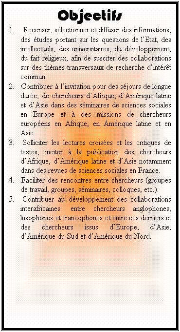 Zone de Texte: Objectifs
1.	 Recenser, slectionner et diffuser des informations, des tudes portant sur les questions de l’Etat, des intellectuels, des universitaires, du dveloppement, du fait religieux, afin de susciter des collaborations sur des thmes transversaux de recherche d’intrt commun.
2.	Contribuer  l’invitation pour des sjours de longue dure, de chercheurs d’Afrique, d’Amrique latine et d’Asie dans des sminaires de sciences sociales en Europe et  des missions de chercheurs europens en Afrique, en Amrique latine et en Asie
3.	Solliciter les lectures croises et les critiques de textes, inciter  la publication des chercheurs d’Afrique, d’Amrique latine et d’Asie notamment dans des revues de sciences sociales en France.
4.	Faciliter des rencontres entre chercheurs (groupes de travail, groupes, sminaires, colloques, etc.).
5.	Contribuer au dveloppement des collaborations interafricaines  entre chercheurs anglophones, lusophones et francophones et entre ces derniers et des chercheurs issus d’Europe, d’Asie, d’Amrique du Sud et d’Amrique du Nord.


